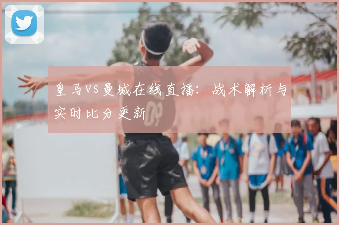 皇马vs曼城在线直播：战术解析与实时比分更新