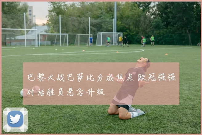 巴黎大战巴萨比分成焦点 欧冠强强对话胜负悬念升级