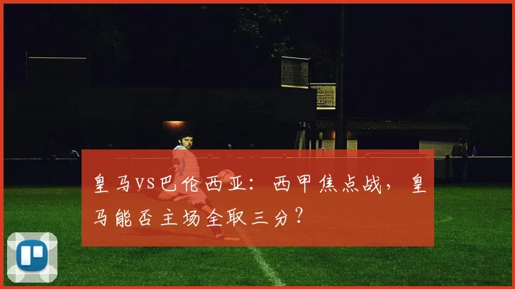 皇马vs巴伦西亚：西甲焦点战，皇马能否主场全取三分？