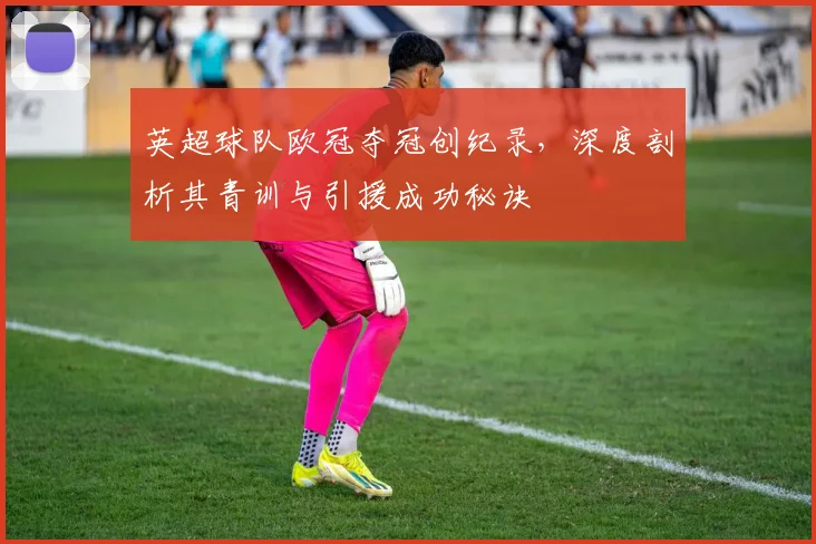 英超球队欧冠夺冠创纪录，深度剖析其青训与引援成功秘诀