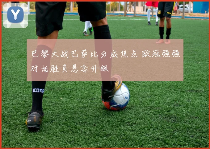 巴黎大战巴萨比分成焦点 欧冠强强对话胜负悬念升级